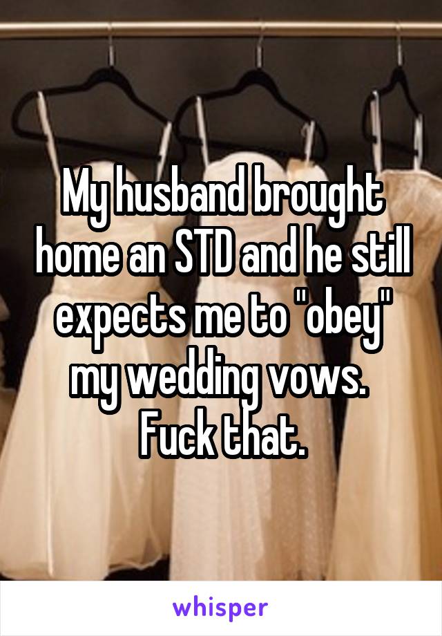 My husband brought home an STD and he still expects me to "obey" my wedding vows.  Fuck that.
