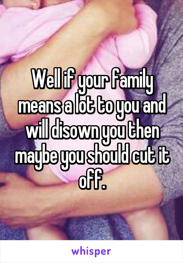 Well if your family means a lot to you and will disown you then maybe you should cut it off.