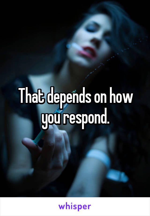 That depends on how you respond.