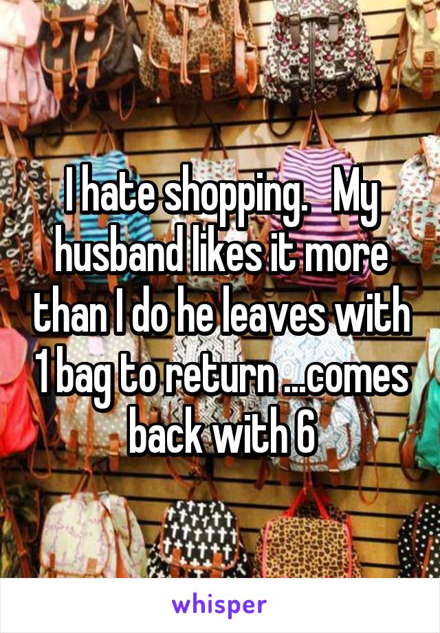 I hate shopping.   My husband likes it more than I do he leaves with 1 bag to return ...comes back with 6