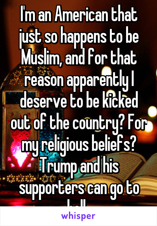 I'm an American that just so happens to be Muslim, and for that reason apparently I deserve to be kicked out of the country? For my religious beliefs? Trump and his supporters can go to hell. 