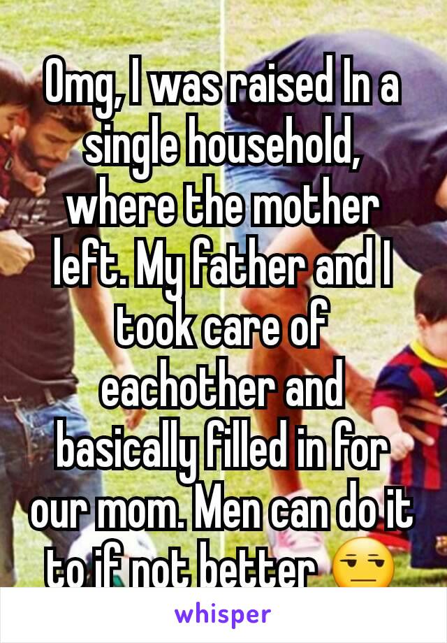 Omg, I was raised In a single household, where the mother left. My father and I took care of eachother and basically filled in for our mom. Men can do it to if not better 😒