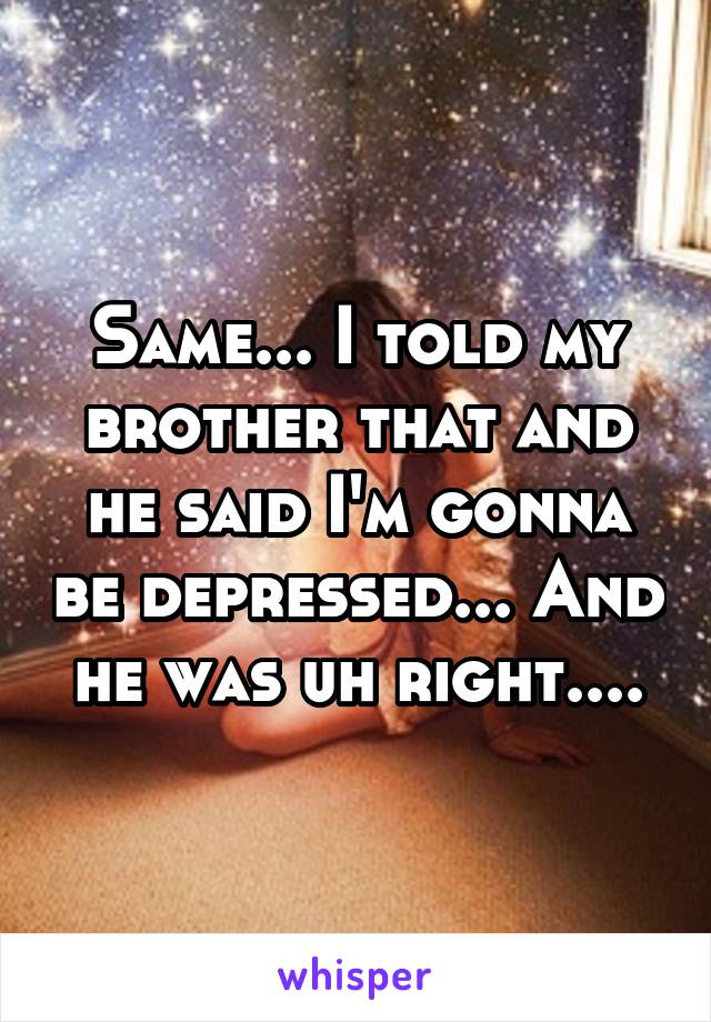 Same... I told my brother that and he said I'm gonna be depressed... And he was uh right....