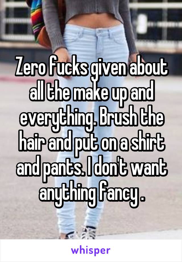 Zero fucks given about all the make up and everything. Brush the hair and put on a shirt and pants. I don't want anything fancy .
