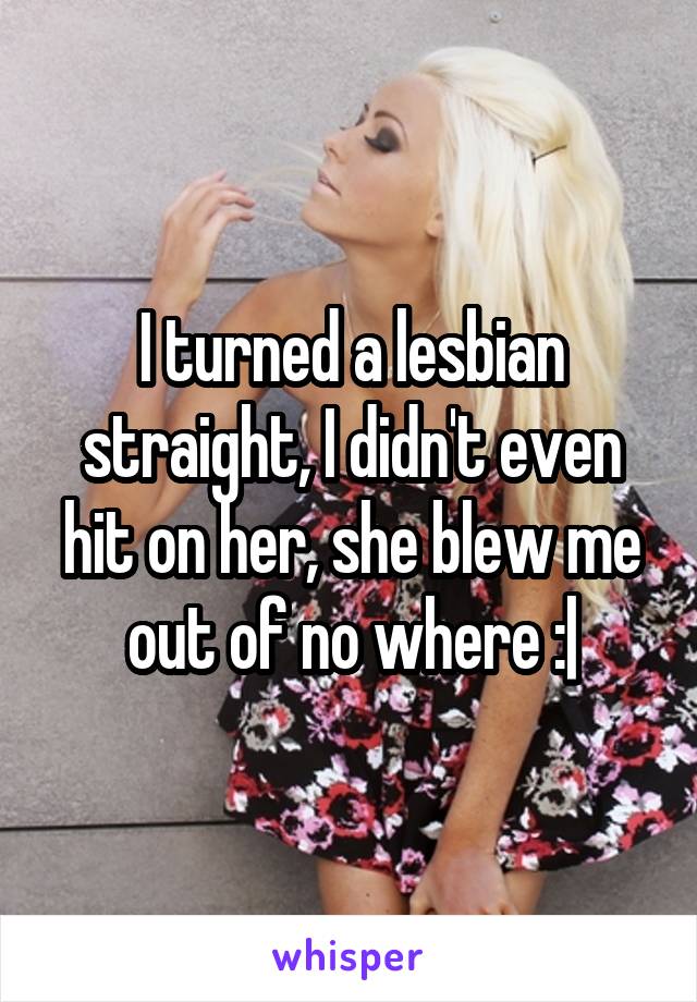 I turned a lesbian straight, I didn't even hit on her, she blew me out of no where :|