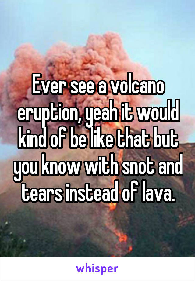 Ever see a volcano eruption, yeah it would kind of be like that but you know with snot and tears instead of lava.