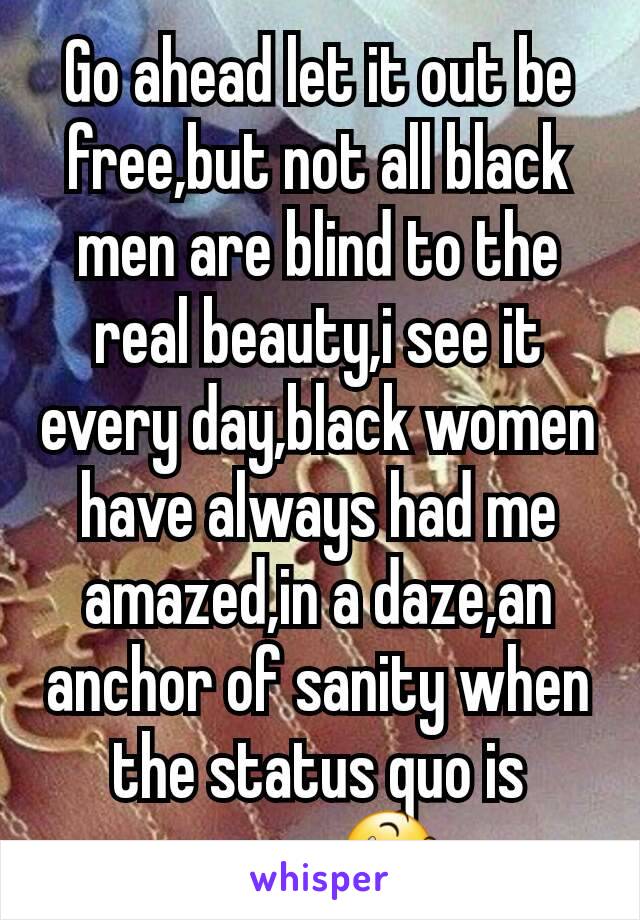 Go ahead let it out be free,but not all black men are blind to the real beauty,i see it every day,black women have always had me amazed,in a daze,an anchor of sanity when the status quo is craze😆