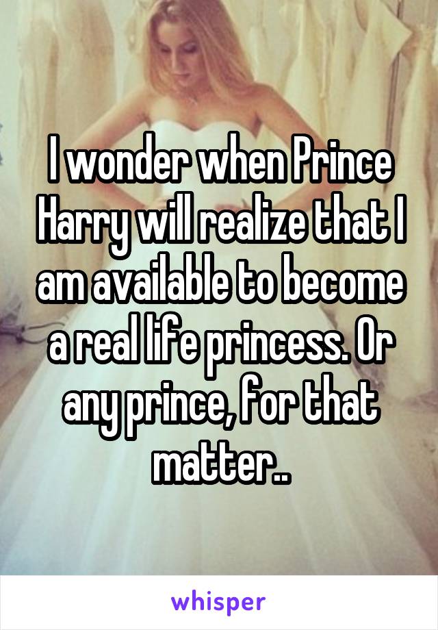 I wonder when Prince Harry will realize that I am available to become a real life princess. Or any prince, for that matter..