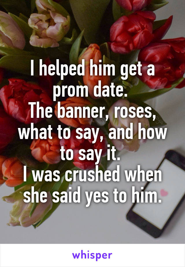 I helped him get a prom date. 
The banner, roses, what to say, and how to say it. 
I was crushed when she said yes to him.