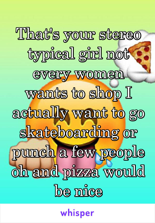 That's your stereo typical girl not every women wants to shop I actually want to go skateboarding or punch a few people oh and pizza would be nice