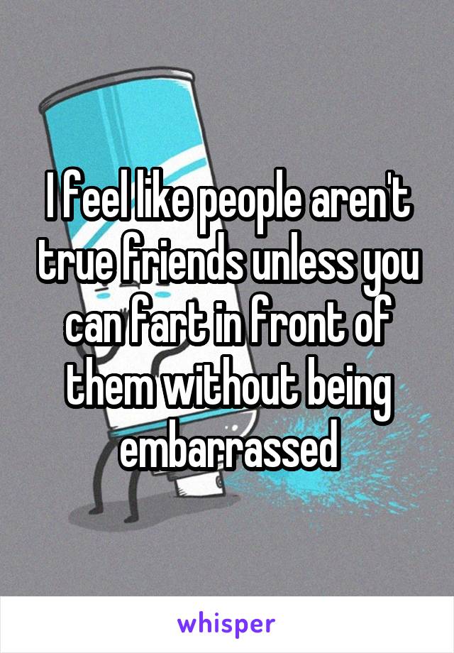 I feel like people aren't true friends unless you can fart in front of them without being embarrassed