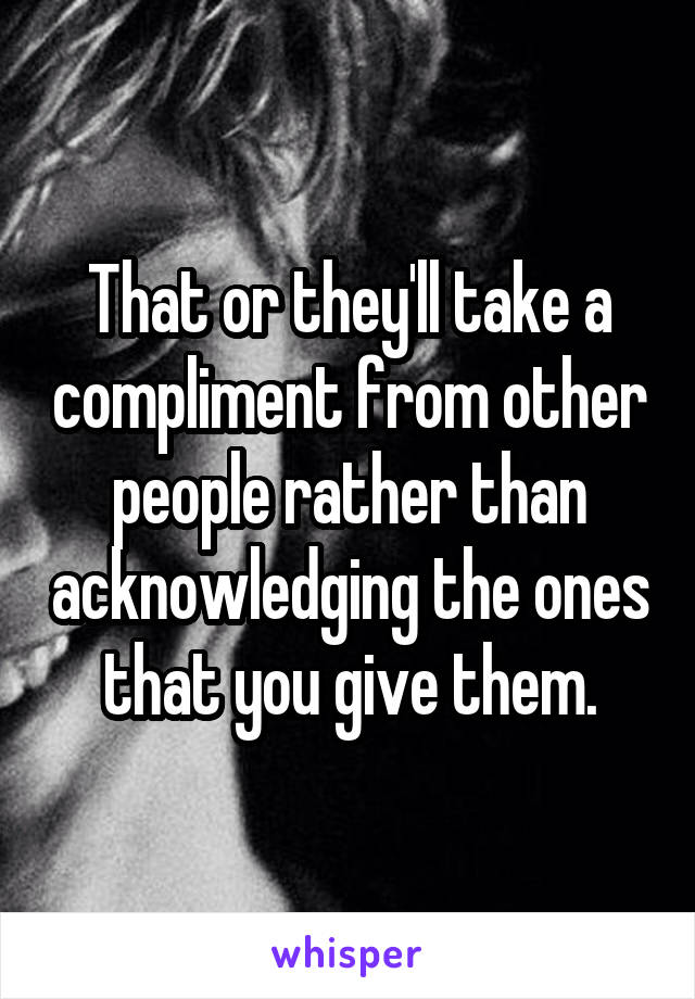 That or they'll take a compliment from other people rather than acknowledging the ones that you give them.