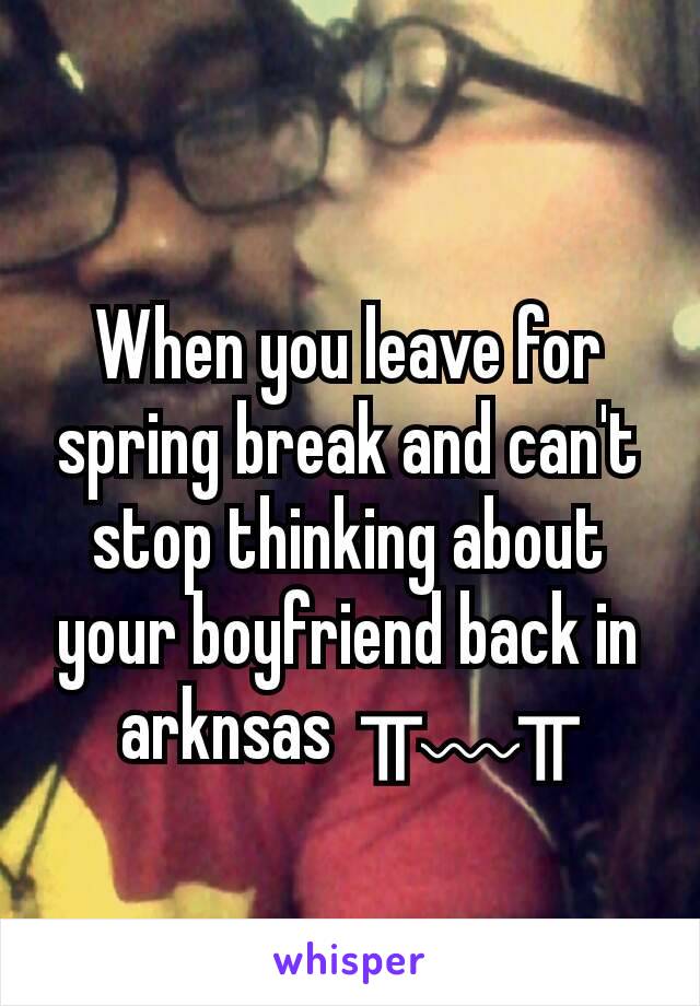 When you leave for spring break and can't stop thinking about your boyfriend back in arknsas  ╥﹏╥