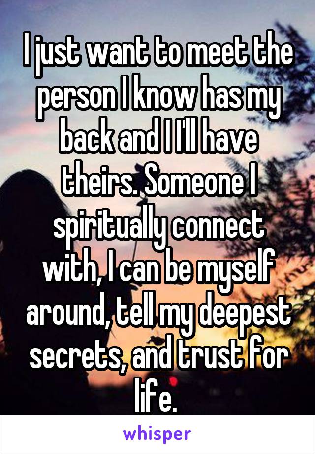 I just want to meet the person I know has my back and I I'll have theirs. Someone I spiritually connect with, I can be myself around, tell my deepest secrets, and trust for life. 
