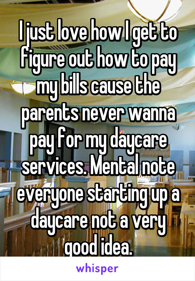 I just love how I get to figure out how to pay my bills cause the parents never wanna pay for my daycare services. Mental note everyone starting up a daycare not a very good idea.
