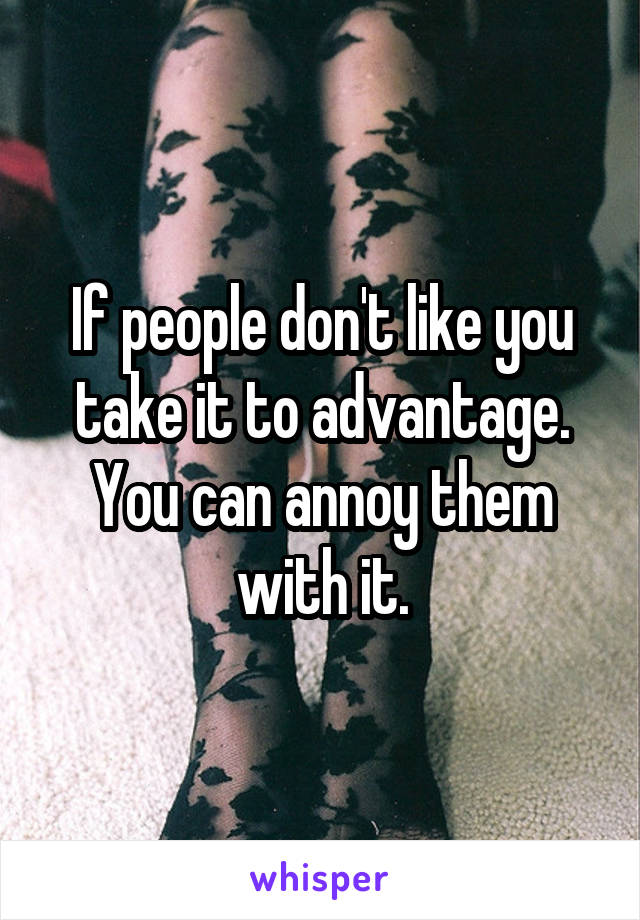 If people don't like you take it to advantage. You can annoy them with it.