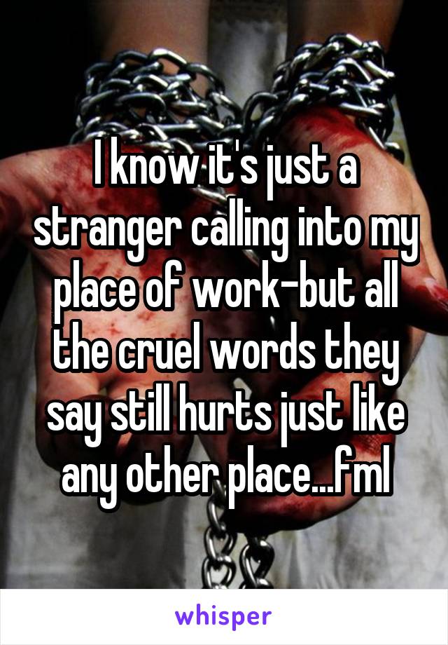 I know it's just a stranger calling into my place of work-but all the cruel words they say still hurts just like any other place...fml