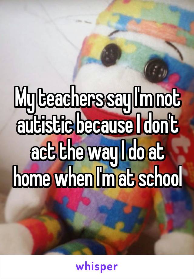 My teachers say I'm not autistic because I don't act the way I do at home when I'm at school