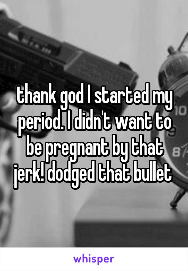 thank god I started my period. I didn't want to be pregnant by that jerk! dodged that bullet 