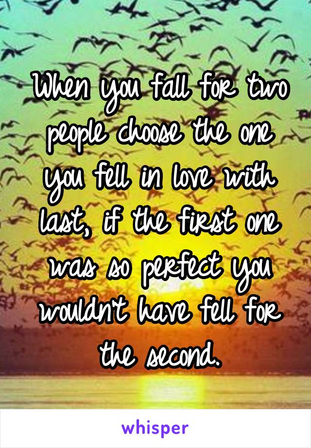 When you fall for two people choose the one you fell in love with last, if the first one was so perfect you wouldn't have fell for the second.