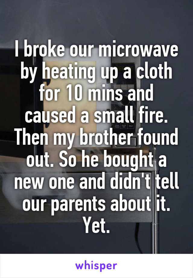 I broke our microwave by heating up a cloth for 10 mins and caused a small fire. Then my brother found out. So he bought a new one and didn't tell our parents about it. Yet.