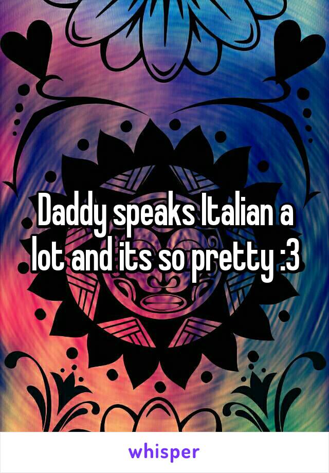 Daddy speaks Italian a lot and its so pretty :3