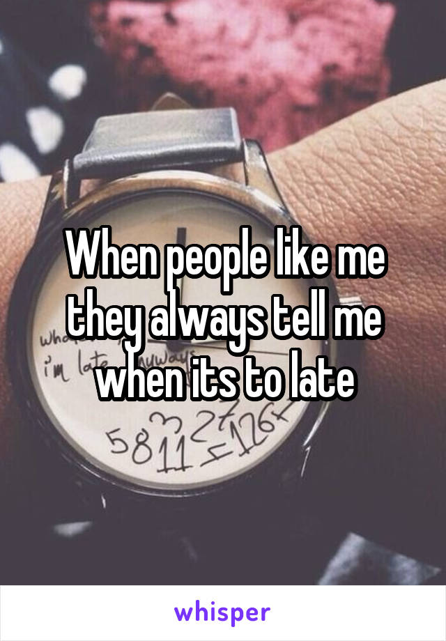 When people like me they always tell me when its to late