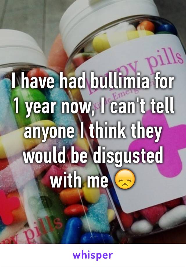 I have had bullimia for 1 year now, I can't tell anyone I think they would be disgusted with me 😞