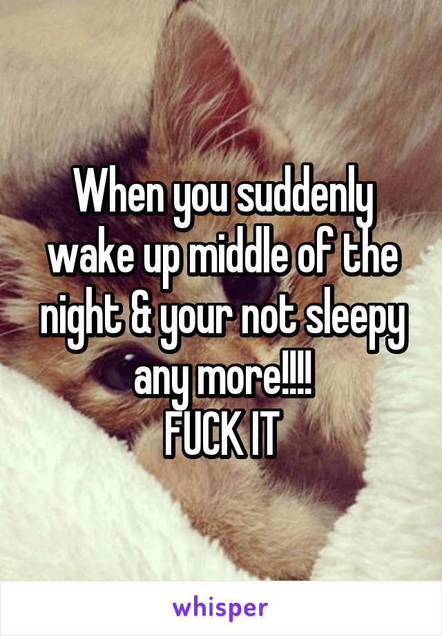 When you suddenly wake up middle of the night & your not sleepy any more!!!!
FUCK IT