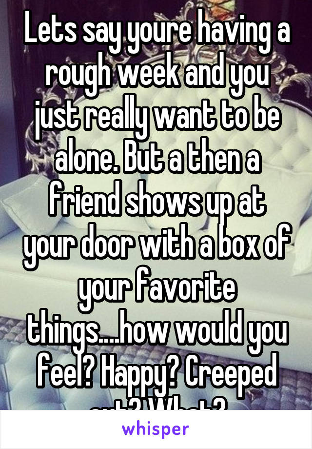 Lets say youre having a rough week and you just really want to be alone. But a then a friend shows up at your door with a box of your favorite things....how would you feel? Happy? Creeped out? What?