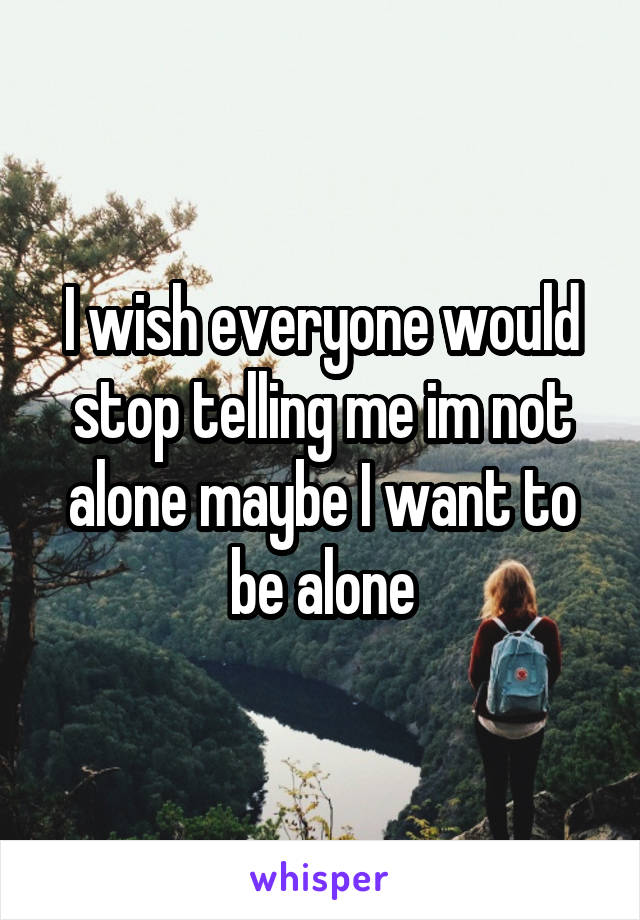 I wish everyone would stop telling me im not alone maybe I want to be alone