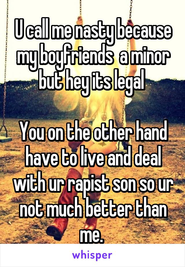 U call me nasty because my boyfriends  a minor
but hey its legal 

You on the other hand have to live and deal with ur rapist son so ur not much better than me. 