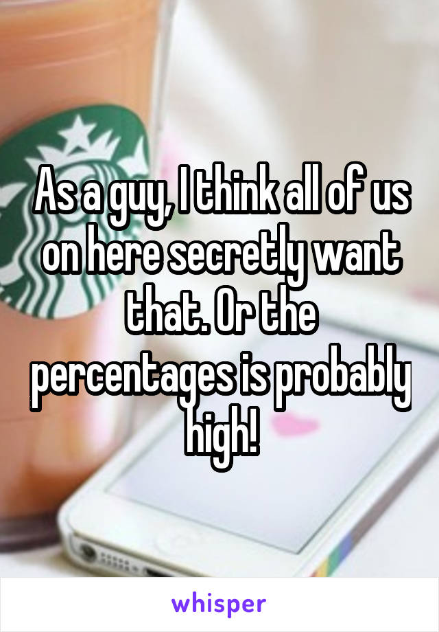 As a guy, I think all of us on here secretly want that. Or the percentages is probably high!