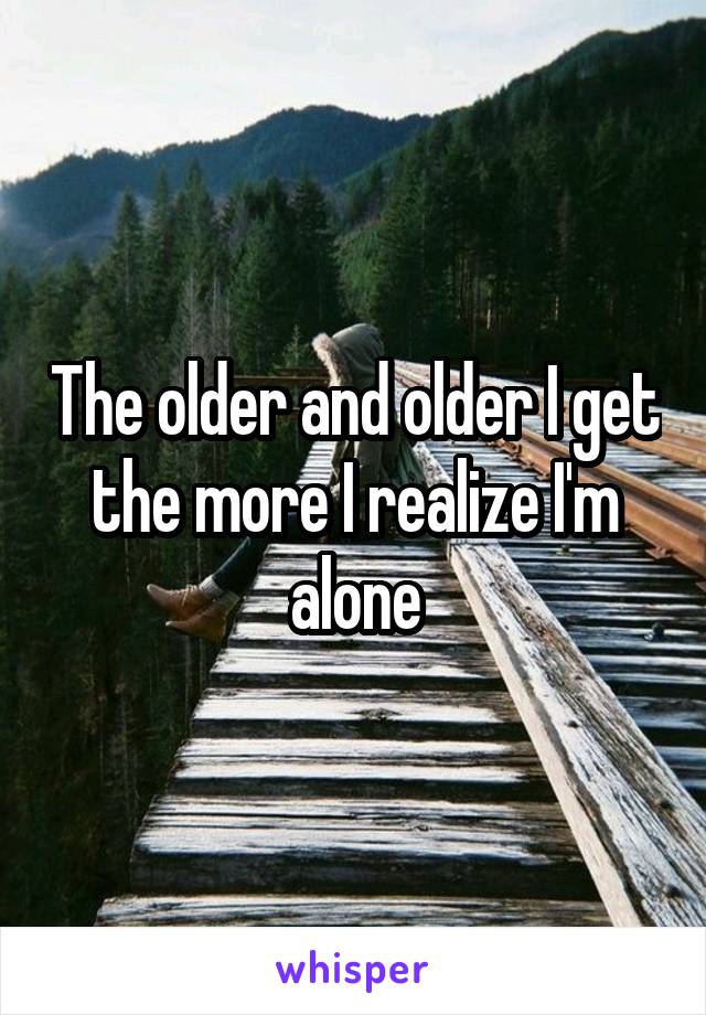 The older and older I get the more I realize I'm alone