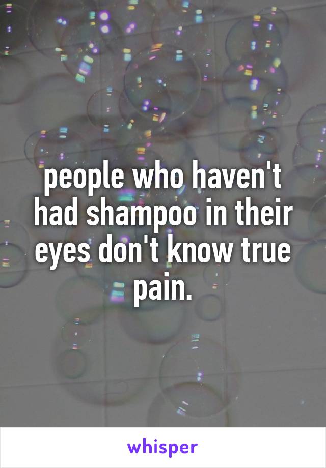 people who haven't had shampoo in their eyes don't know true pain.