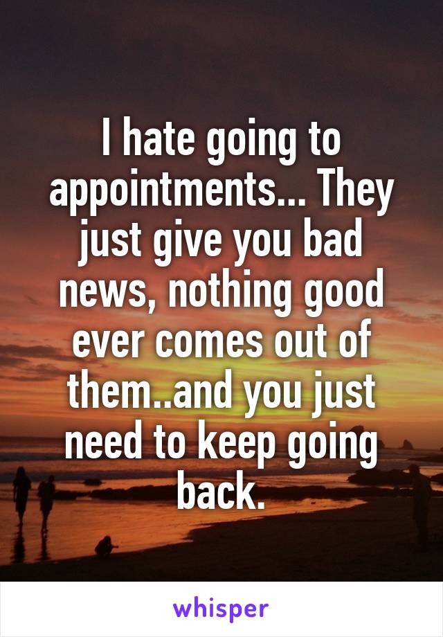 I hate going to appointments... They just give you bad news, nothing good ever comes out of them..and you just need to keep going back.