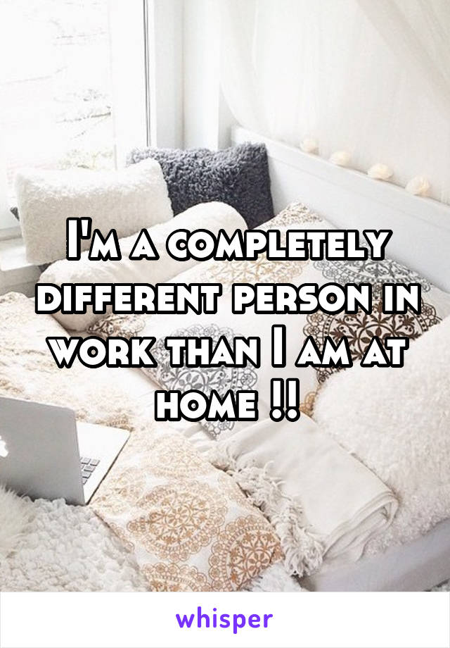 I'm a completely different person in work than I am at home !!
