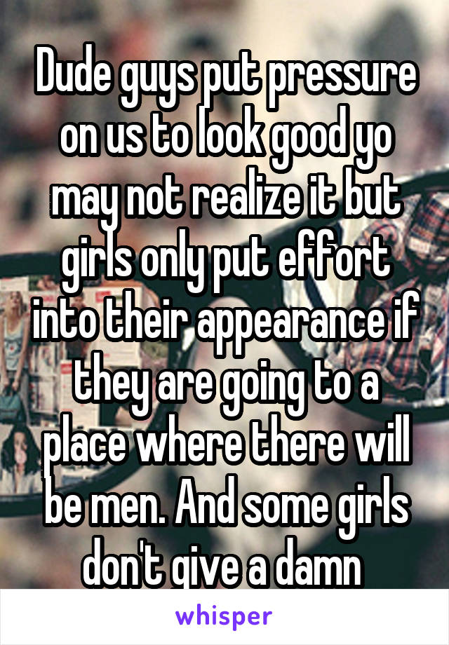 Dude guys put pressure on us to look good yo may not realize it but girls only put effort into their appearance if they are going to a place where there will be men. And some girls don't give a damn 