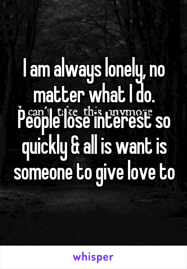 I am always lonely, no matter what I do. People lose interest so quickly & all is want is someone to give love to 