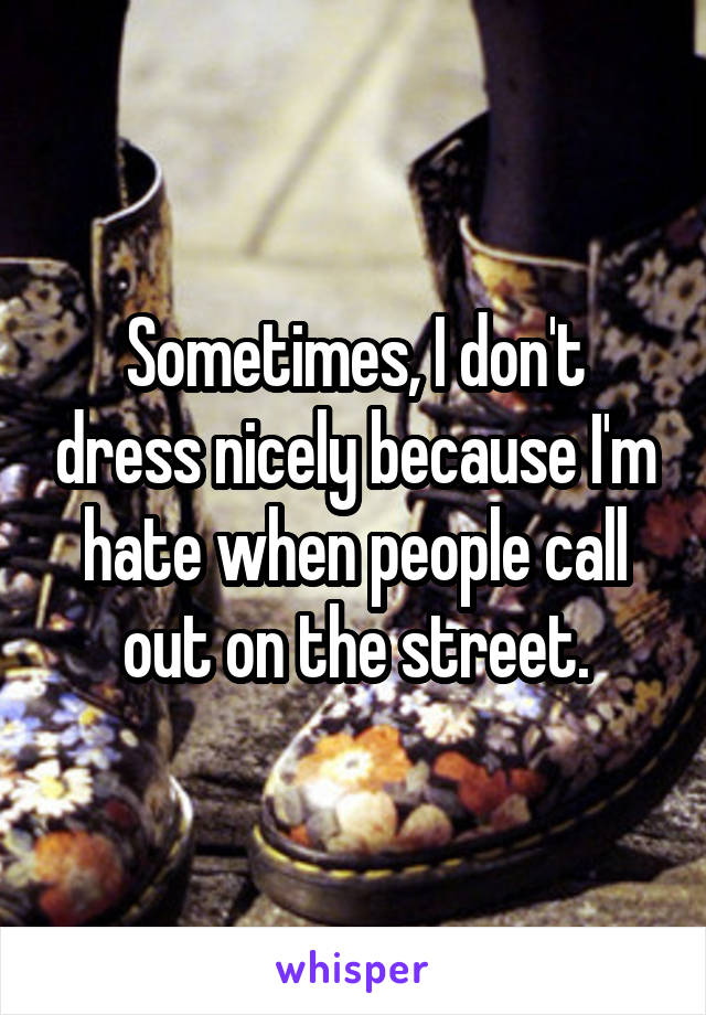 Sometimes, I don't dress nicely because I'm hate when people call out on the street.