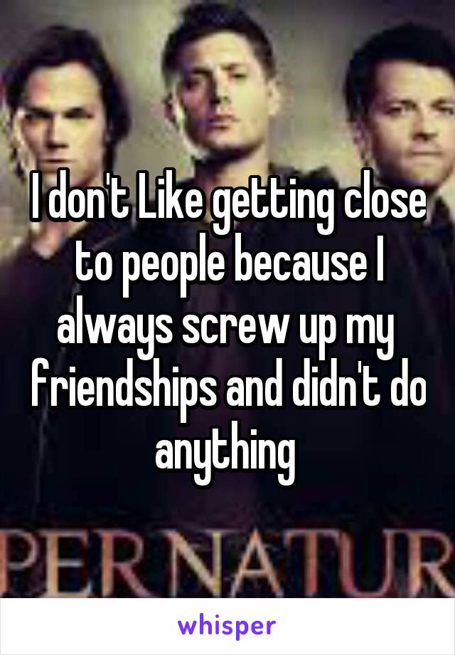 I don't Like getting close to people because I always screw up my  friendships and didn't do anything 