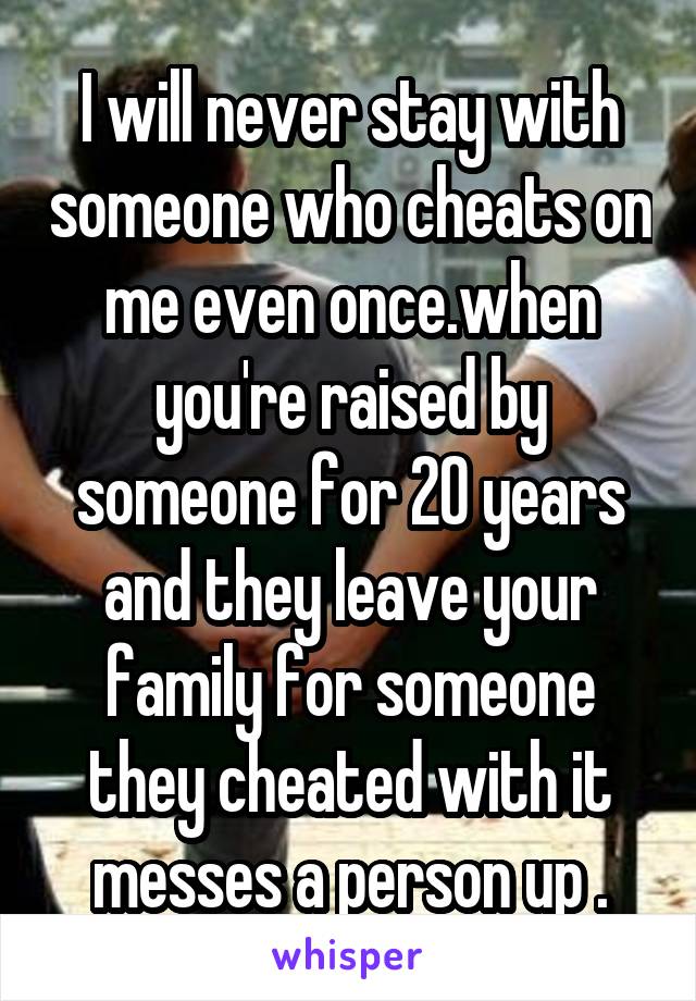 I will never stay with someone who cheats on me even once.when you're raised by someone for 20 years and they leave your family for someone they cheated with it messes a person up .