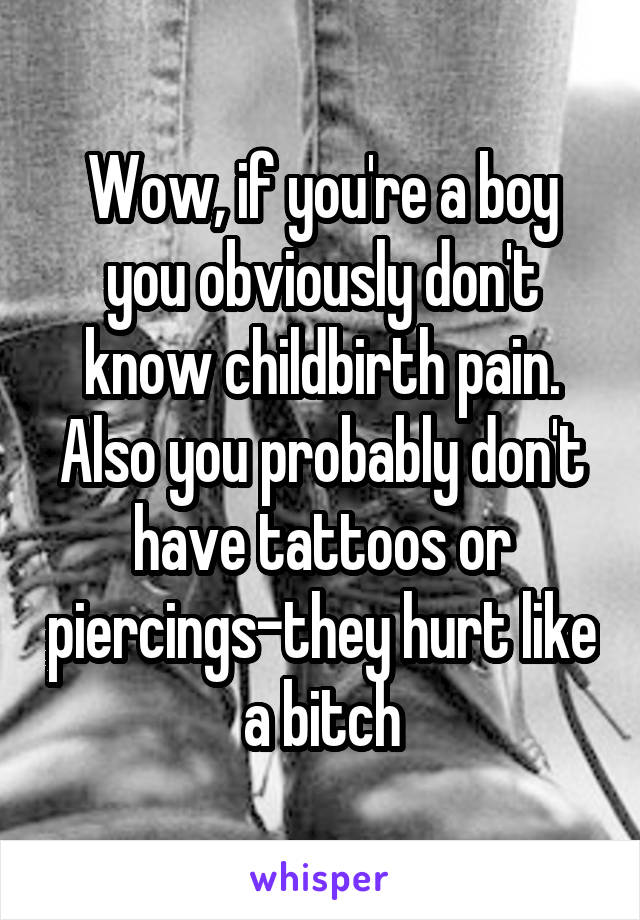 Wow, if you're a boy you obviously don't know childbirth pain. Also you probably don't have tattoos or piercings-they hurt like a bitch