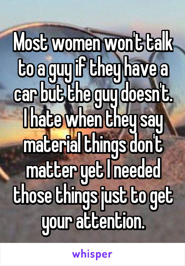 Most women won't talk to a guy if they have a car but the guy doesn't. I hate when they say material things don't matter yet I needed those things just to get your attention.