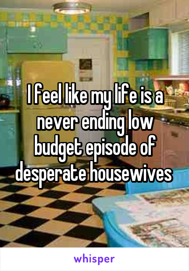 I feel like my life is a never ending low budget episode of desperate housewives 