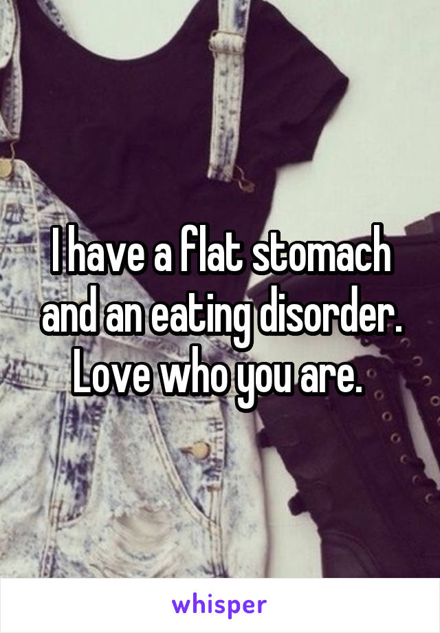 I have a flat stomach and an eating disorder. Love who you are. 