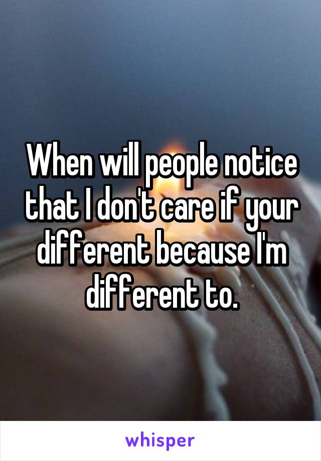 When will people notice that I don't care if your different because I'm different to.