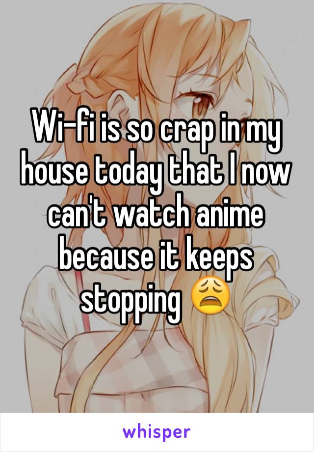 Wi-fi is so crap in my house today that I now can't watch anime because it keeps stopping 😩