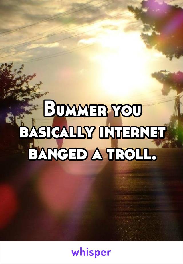 Bummer you basically internet banged a troll.
