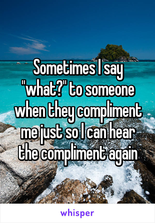 Sometimes I say "what?" to someone when they compliment me just so I can hear the compliment again